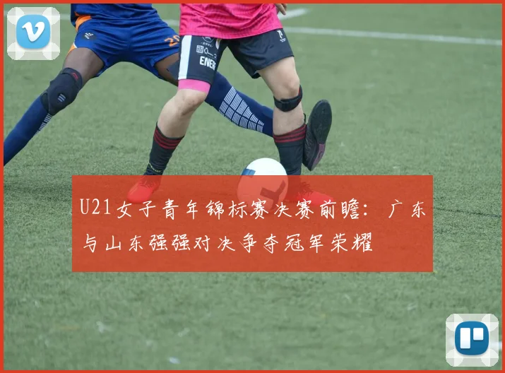 U21女子青年锦标赛决赛前瞻：广东与山东强强对决争夺冠军荣耀