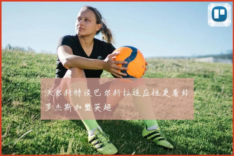 沃尔科特谈巴尔科拉适应性更看好罗杰斯加盟英超