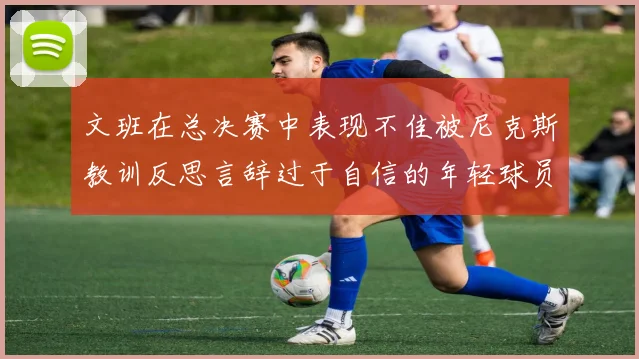 文班在总决赛中表现不佳被尼克斯教训反思言辞过于自信的年轻球员成长之路