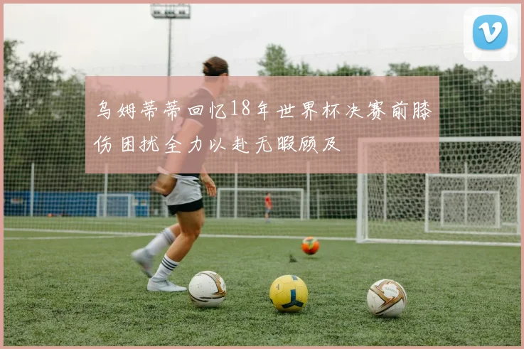 乌姆蒂蒂回忆18年世界杯决赛前膝伤困扰全力以赴无暇顾及