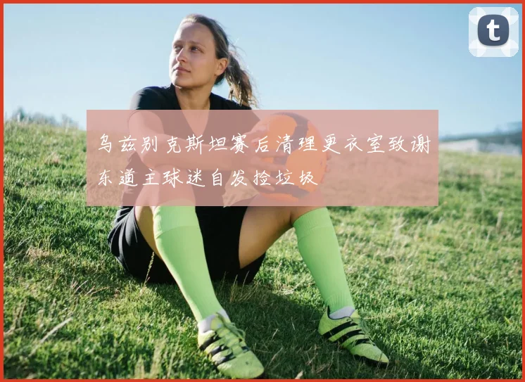 乌兹别克斯坦赛后清理更衣室致谢东道主球迷自发捡垃圾
