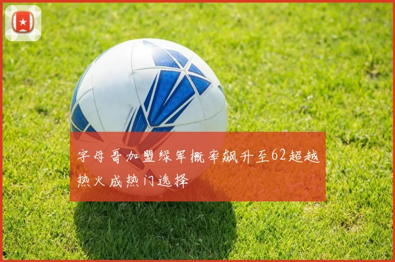 字母哥加盟绿军概率飙升至62超越热火成热门选择