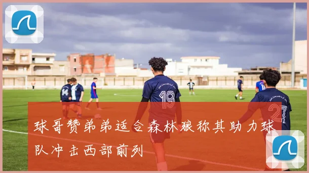 球哥赞弟弟适合森林狼称其助力球队冲击西部前列