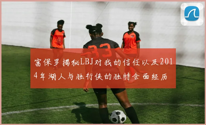 富保罗揭秘LBJ对我的信任以及2014年湖人与独行侠的独特会面经历