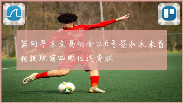 篮网寻求交易机会以6号签和未来首轮换取前四顺位选秀权