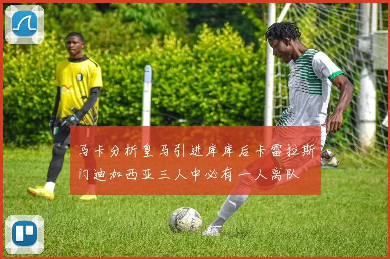 马卡分析皇马引进库库后卡雷拉斯门迪加西亚三人中必有一人离队