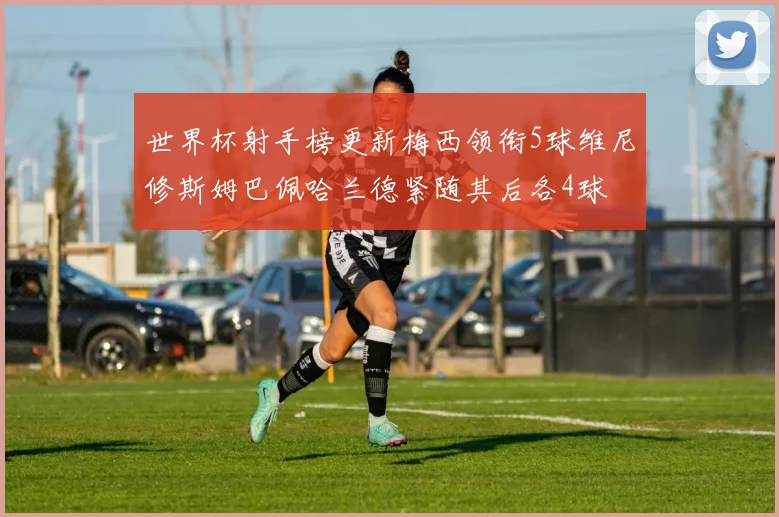 世界杯射手榜更新梅西领衔5球维尼修斯姆巴佩哈兰德紧随其后各4球
