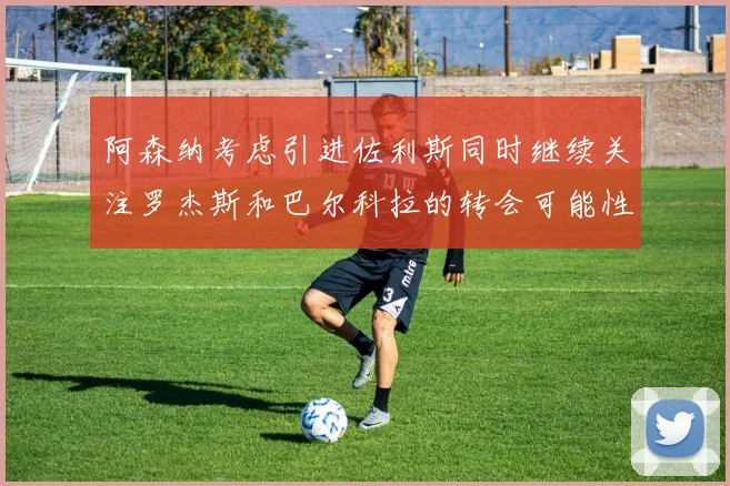 阿森纳考虑引进佐利斯同时继续关注罗杰斯和巴尔科拉的转会可能性