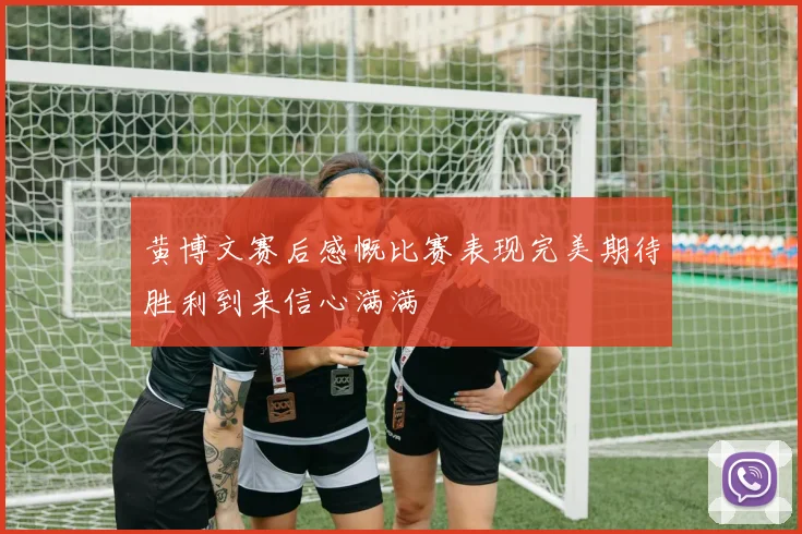 黄博文赛后感慨比赛表现完美期待胜利到来信心满满