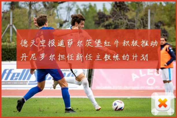 德天空报道萨尔茨堡红牛积极推动丹尼罗尔担任新任主教练的计划
